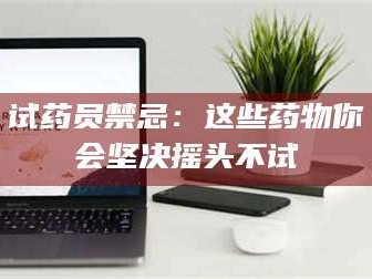 孟津试药员禁忌：这些药物你会坚决摇头不试