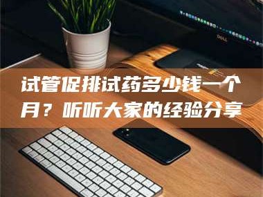 孟津试管促排试药多少钱一个月？听听大家的经验分享