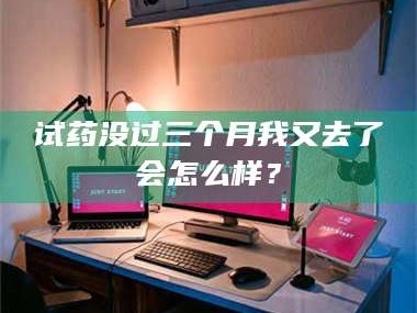 孟津试药没过三个月我又去了会怎么样？