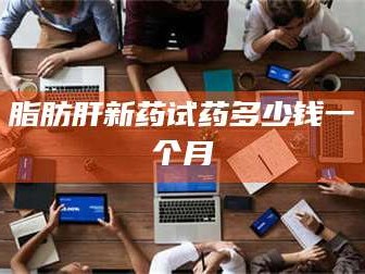 孟津脂肪肝新药试药多少钱一个月