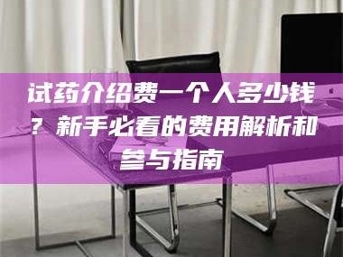 孟津试药介绍费一个人多少钱？新手必看的费用解析和参与指南
