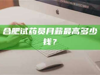 孟津合肥试药员月薪最高多少钱？