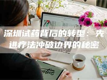 孟津深圳试药背后的转型：先进疗法冲破边界的秘密