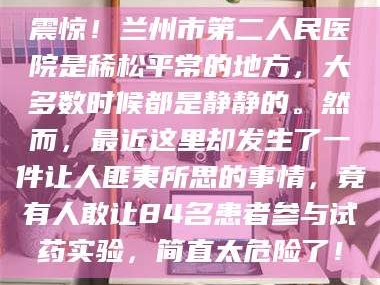 孟津震惊！兰州市第二人民医院是稀松平常的地方，大多数时候都是静静的。然而，最近这里却发生了一件让人匪夷所思的事情，竟有人敢让84名患者参与试药实验，简直太危险了！