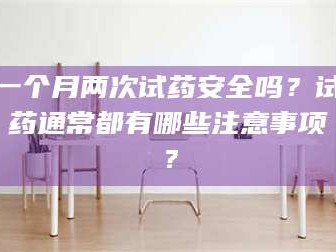 孟津一个月两次试药安全吗？试药通常都有哪些注意事项？