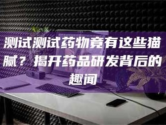 孟津测试测试药物竟有这些猫腻？揭开药品研发背后的趣闻