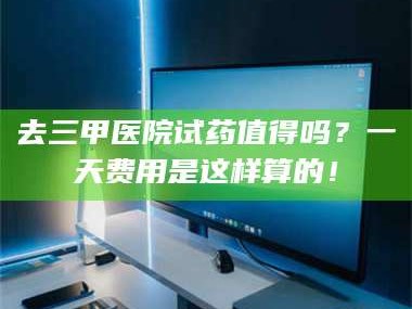 孟津去三甲医院试药值得吗？一天费用是这样算的！