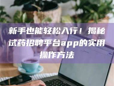 孟津新手也能轻松入行！揭秘试药招聘平台app的实用操作方法