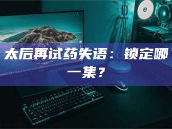 孟津太后再试药失语：锁定哪一集？