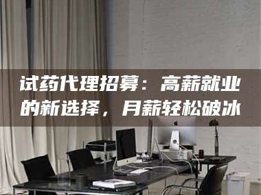 孟津试药代理招募：高薪就业的新选择，月薪轻松破冰