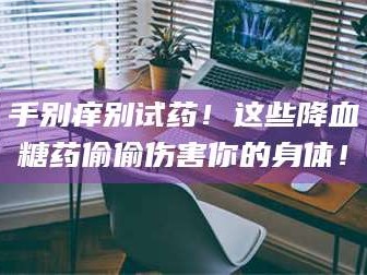 孟津手别痒别试药！这些降血糖药偷偷伤害你的身体！