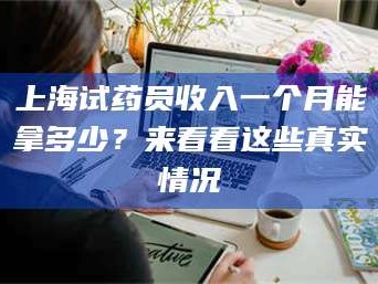 孟津上海试药员收入一个月能拿多少？来看看这些真实情况