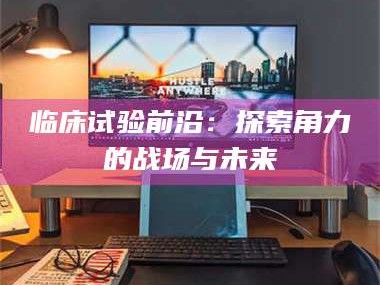 孟津临床试验前沿：探索角力的战场与未来