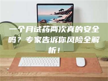 孟津一个月试药两次真的安全吗？专家告诉你风险全解析！