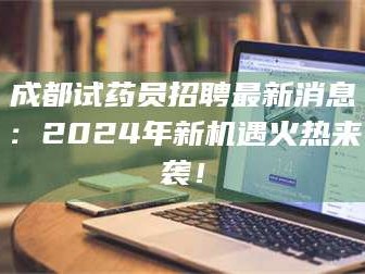 孟津成都试药员招聘最新消息：2024年新机遇火热来袭！