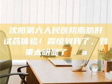 孟津沈阳第六人民医院脂肪肝试药体验！震惊到我了，效果太明显了💪