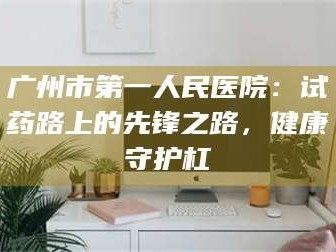 孟津广州市第一人民医院：试药路上的先锋之路，健康守护杠