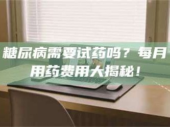 孟津糖尿病需要试药吗？每月用药费用大揭秘！
