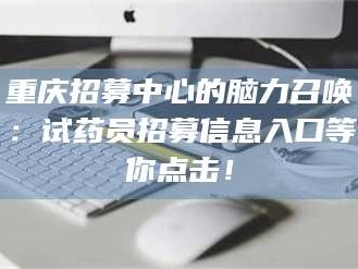 孟津重庆招募中心的脑力召唤：试药员招募信息入口等你点击！