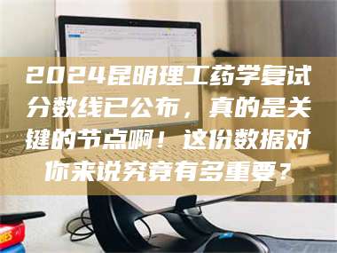 孟津2024昆明理工药学复试分数线已公布，真的是关键的节点啊！这份数据对你来说究竟有多重要？ 第1张