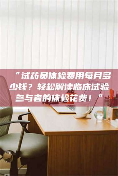 孟津“试药员体检费用每月多少钱？轻松解读临床试验参与者的体检花费！” 第1张