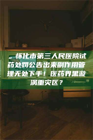 孟津„怀化市第三人民医院试药处罚公告出来副作用管理无处下手！医药界黑漩涡重灾区？ 第1张