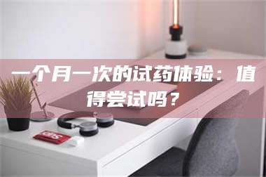 孟津一个月一次的试药体验：值得尝试吗？ 第1张