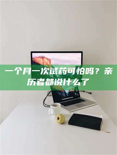孟津一个月一次试药可怕吗？亲历者都说什么了 第1张