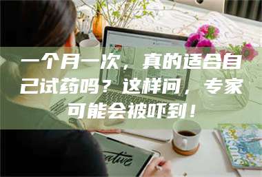 孟津一个月一次，真的适合自己试药吗？这样问，专家可能会被吓到！ 第1张