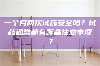 孟津一个月两次试药安全吗？试药通常都有哪些注意事项？ 第1张