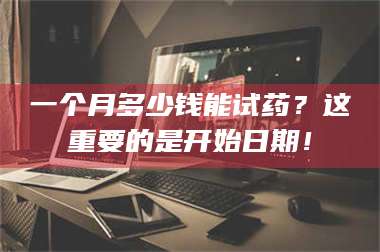 孟津一个月多少钱能试药？这重要的是开始日期！ 第1张