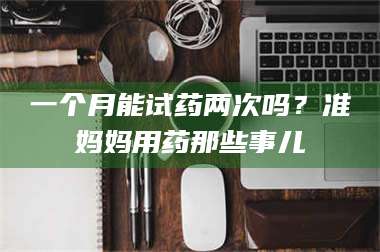 孟津一个月能试药两次吗?准妈妈用药那些事儿 第1张 孟津一个月能试药两次吗?准妈妈用药那些事儿 第1张
