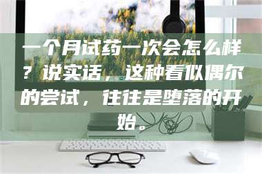 孟津一个月试药一次会怎么样？说实话，这种看似偶尔的尝试，往往是堕落的开始。 第1张
