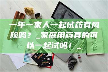 孟津一年一家人一起试药有风险吗？_家庭用药真的可以一起试吗！_ 第1张