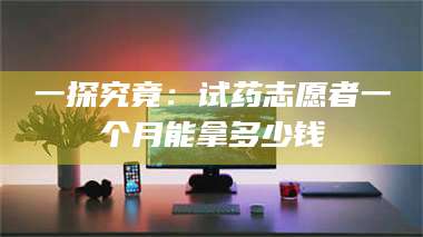 孟津一探究竟：试药志愿者一个月能拿多少钱 第1张