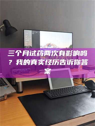 孟津三个月试药两次有影响吗？我的真实经历告诉你答案 第1张