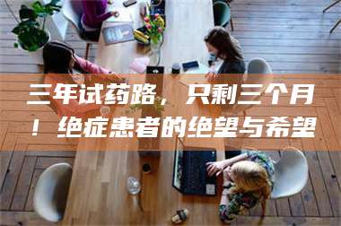 孟津三年试药路，只剩三个月！绝症患者的绝望与希望 第1张