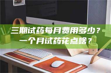 孟津三期试药每月费用多少？一个月试药花点啥？ 第1张