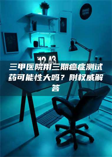 孟津三甲医院用三期***测试药可能性大吗？附权威解答 第1张