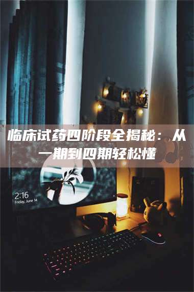 孟津临床试药四阶段全揭秘：从一期到四期轻松懂 第1张