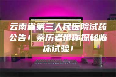 孟津云南省第三人民医院试药公告！亲历者带你探秘临床试验！ 第1张