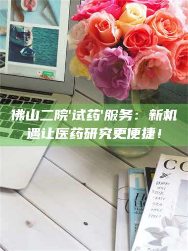 孟津佛山二院'试药'服务：新机遇让医药研究更便捷！ 第1张