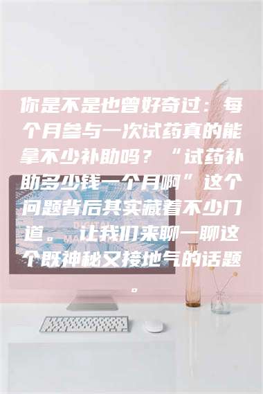 孟津你是不是也曾好奇过：每个月参与一次试药真的能拿不少补助吗？“试药补助多少钱一个月啊”这个问题背后其实藏着不少门道。 让我们来聊一聊这个既神秘又接地气的话题。 第1张