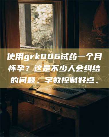 孟津使用grk006试药一个月怀孕？这是不少人会纠结的问题。字数控制好点。 第1张