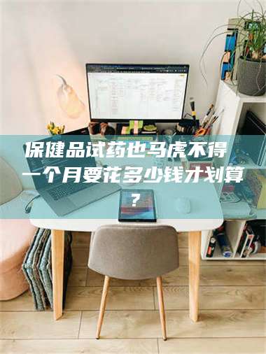 孟津保健品试药也马虎不得 一个月要花多少钱才划算？ 第1张