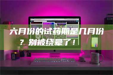 孟津六月份的试药期是几月份？别被绕晕了！😌 第1张