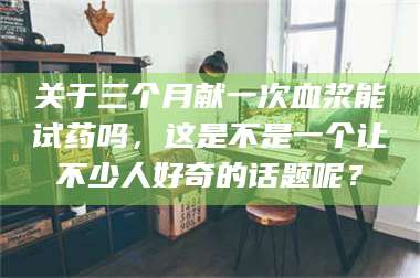 孟津关于三个月献一次血浆能试药吗,这是不是一个让不少人好奇的话题呢? 第1张 孟津关于三个月献一次血浆能试药吗,这是不是一个让不少人好奇的话题呢? 第1张