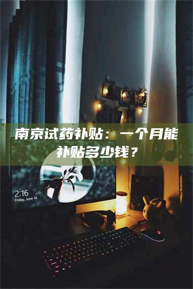 孟津南京试药补贴：一个月能补贴多少钱？ 第1张