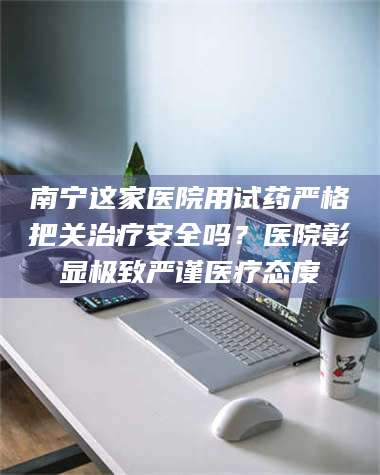 孟津南宁这家医院用试药严格把关***安全吗？医院彰显极致严谨医疗态度 第1张