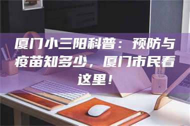 孟津厦门小三阳科普：预防与疫苗知多少，厦门市民看这里！ 第1张